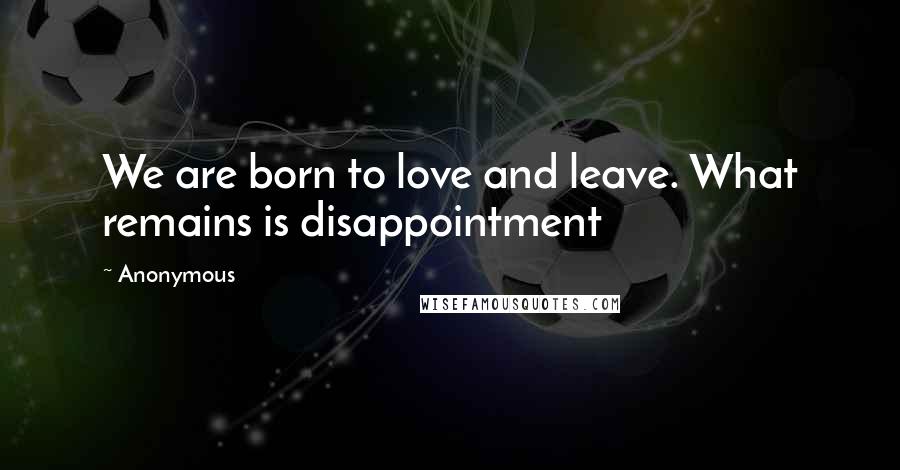 Anonymous Quotes: We are born to love and leave. What remains is disappointment