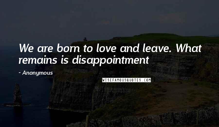 Anonymous Quotes: We are born to love and leave. What remains is disappointment