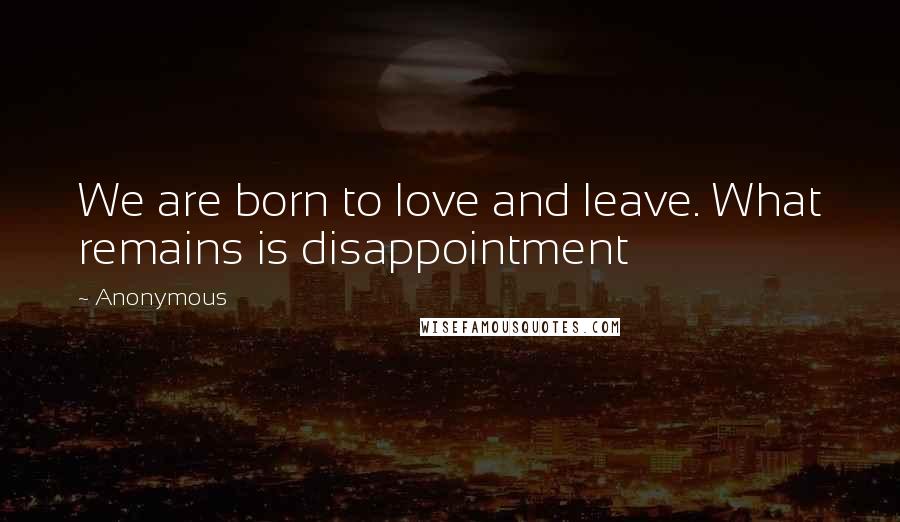 Anonymous Quotes: We are born to love and leave. What remains is disappointment