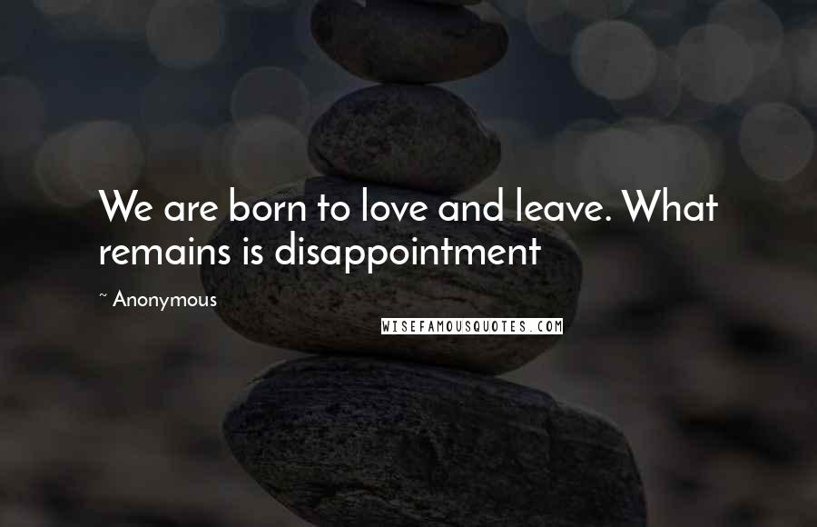 Anonymous Quotes: We are born to love and leave. What remains is disappointment