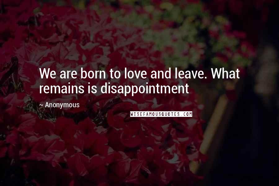 Anonymous Quotes: We are born to love and leave. What remains is disappointment