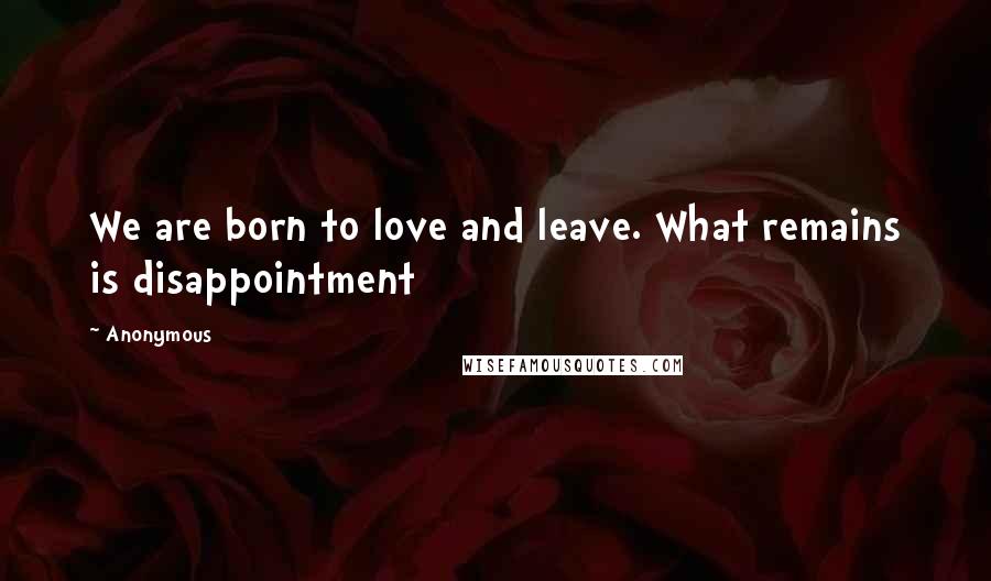 Anonymous Quotes: We are born to love and leave. What remains is disappointment