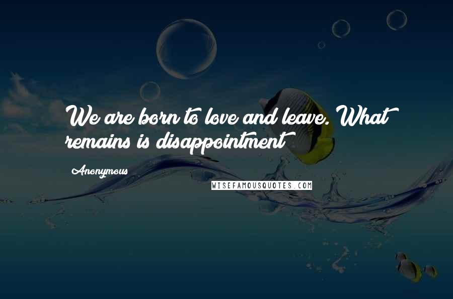 Anonymous Quotes: We are born to love and leave. What remains is disappointment