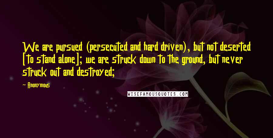 Anonymous Quotes: We are pursued (persecuted and hard driven), but not deserted [to stand alone]; we are struck down to the ground, but never struck out and destroyed;