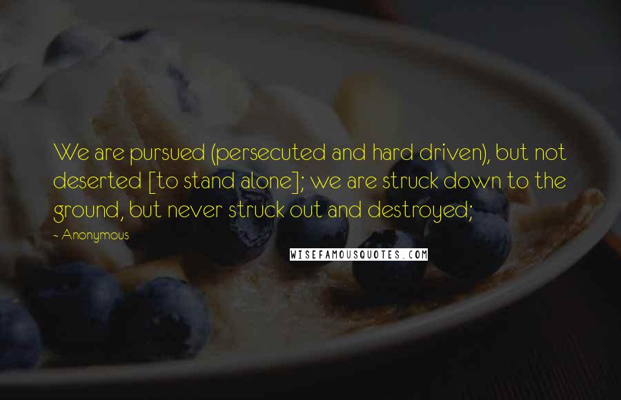 Anonymous Quotes: We are pursued (persecuted and hard driven), but not deserted [to stand alone]; we are struck down to the ground, but never struck out and destroyed;