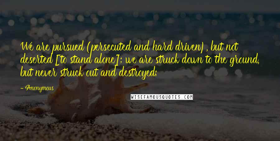 Anonymous Quotes: We are pursued (persecuted and hard driven), but not deserted [to stand alone]; we are struck down to the ground, but never struck out and destroyed;