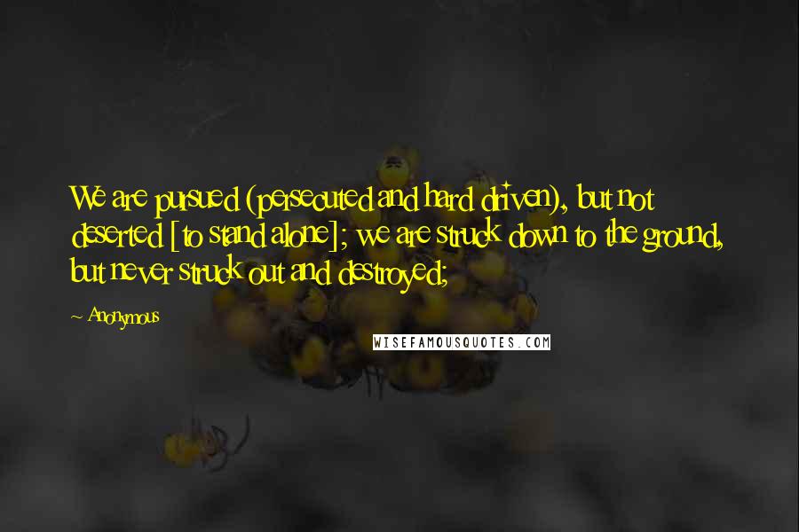 Anonymous Quotes: We are pursued (persecuted and hard driven), but not deserted [to stand alone]; we are struck down to the ground, but never struck out and destroyed;