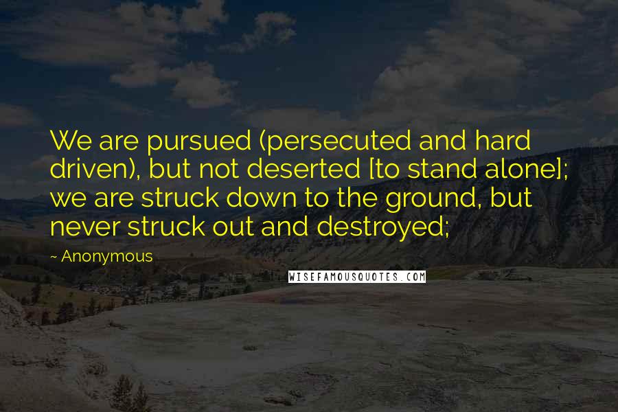 Anonymous Quotes: We are pursued (persecuted and hard driven), but not deserted [to stand alone]; we are struck down to the ground, but never struck out and destroyed;