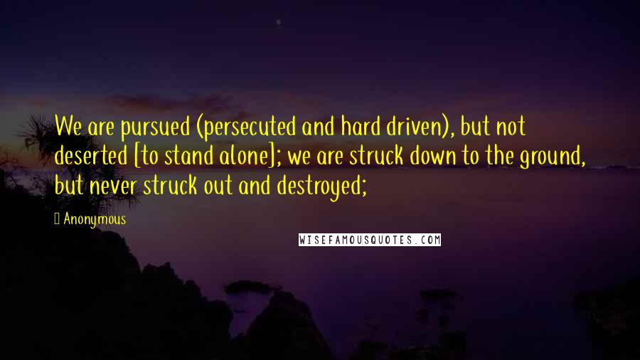 Anonymous Quotes: We are pursued (persecuted and hard driven), but not deserted [to stand alone]; we are struck down to the ground, but never struck out and destroyed;