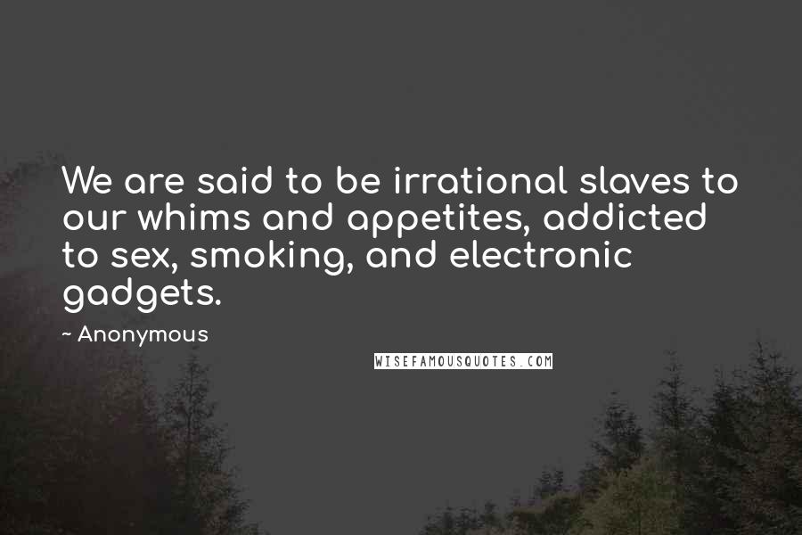 Anonymous Quotes: We are said to be irrational slaves to our whims and appetites, addicted to sex, smoking, and electronic gadgets.