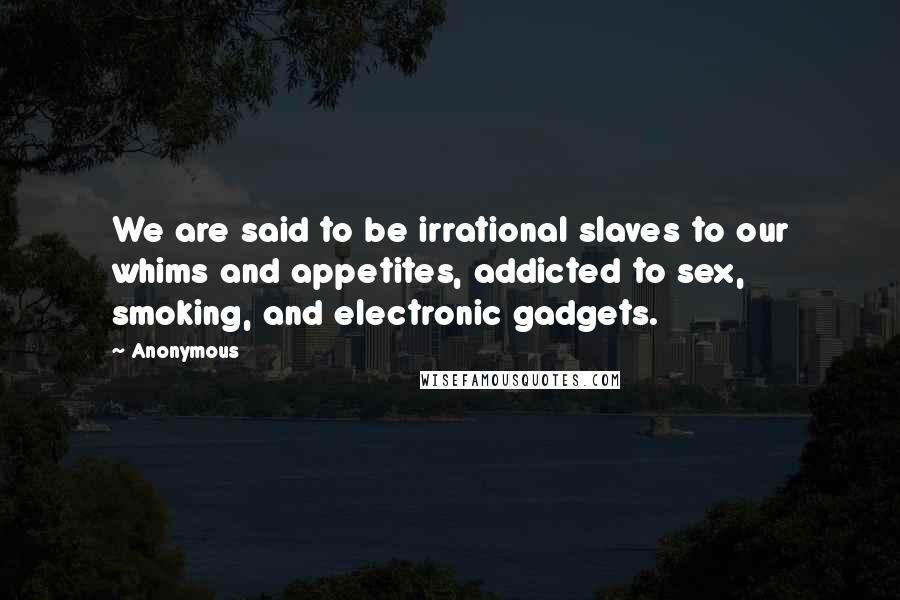 Anonymous Quotes: We are said to be irrational slaves to our whims and appetites, addicted to sex, smoking, and electronic gadgets.