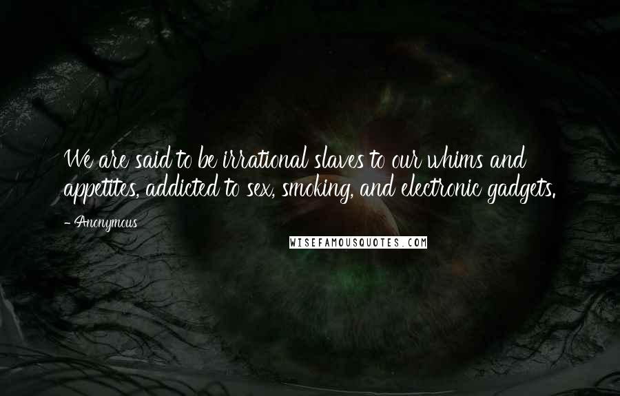 Anonymous Quotes: We are said to be irrational slaves to our whims and appetites, addicted to sex, smoking, and electronic gadgets.