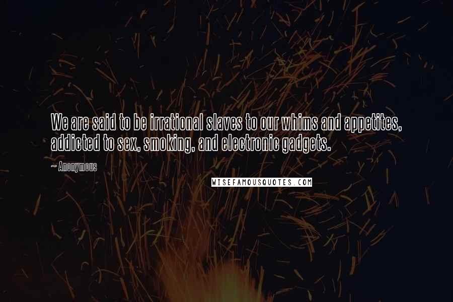 Anonymous Quotes: We are said to be irrational slaves to our whims and appetites, addicted to sex, smoking, and electronic gadgets.