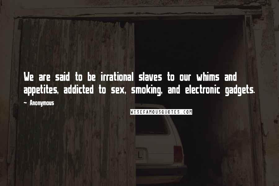 Anonymous Quotes: We are said to be irrational slaves to our whims and appetites, addicted to sex, smoking, and electronic gadgets.