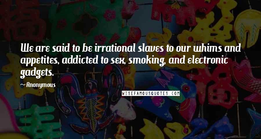 Anonymous Quotes: We are said to be irrational slaves to our whims and appetites, addicted to sex, smoking, and electronic gadgets.