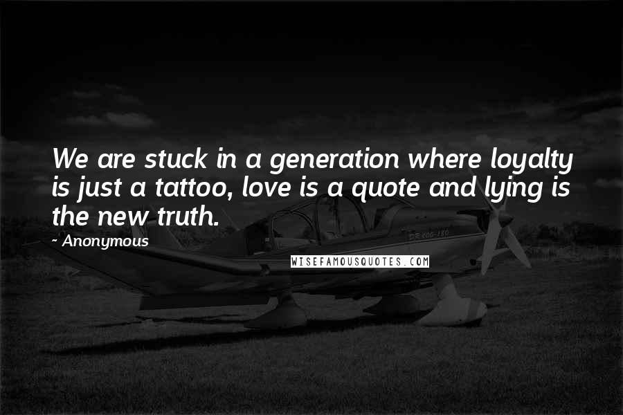 Anonymous Quotes: We are stuck in a generation where loyalty is just a tattoo, love is a quote and lying is the new truth.