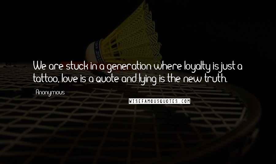 Anonymous Quotes: We are stuck in a generation where loyalty is just a tattoo, love is a quote and lying is the new truth.