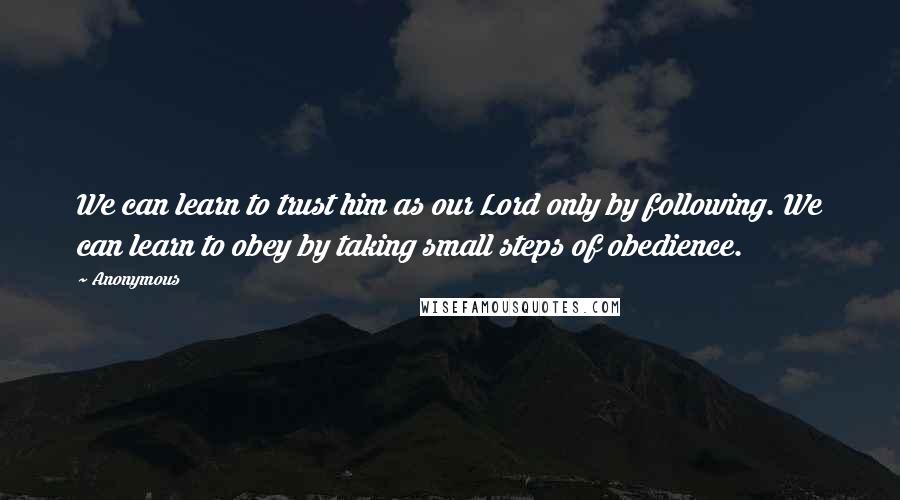 Anonymous Quotes: We can learn to trust him as our Lord only by following. We can learn to obey by taking small steps of obedience.