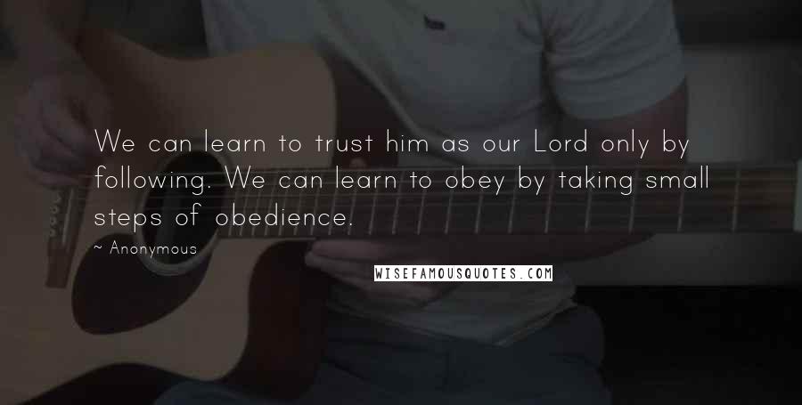 Anonymous Quotes: We can learn to trust him as our Lord only by following. We can learn to obey by taking small steps of obedience.