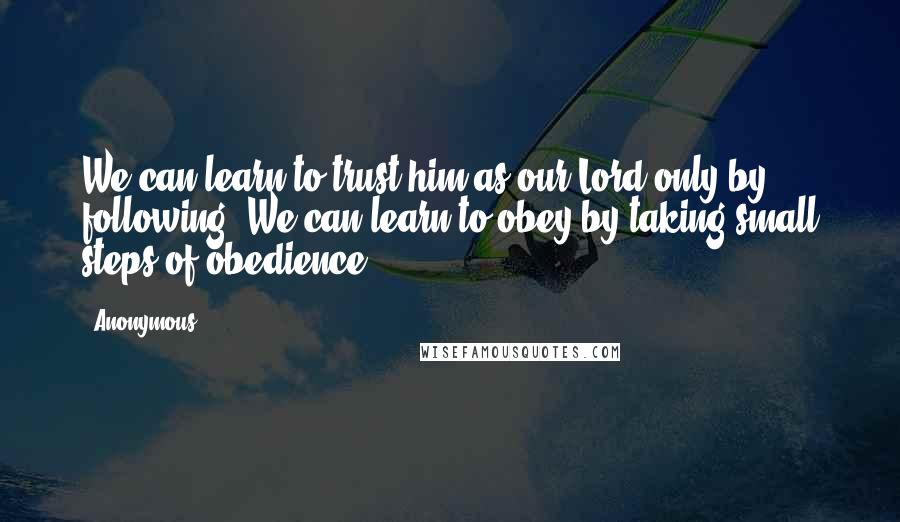 Anonymous Quotes: We can learn to trust him as our Lord only by following. We can learn to obey by taking small steps of obedience.