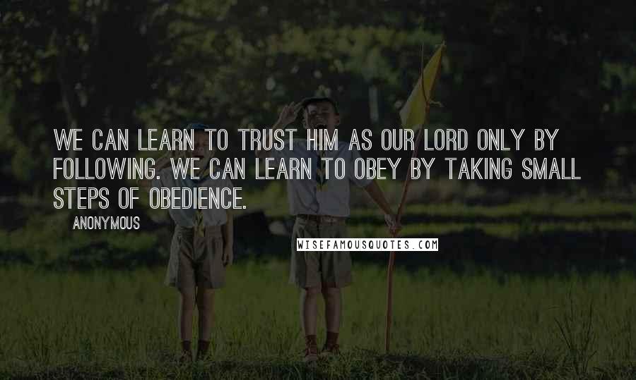 Anonymous Quotes: We can learn to trust him as our Lord only by following. We can learn to obey by taking small steps of obedience.