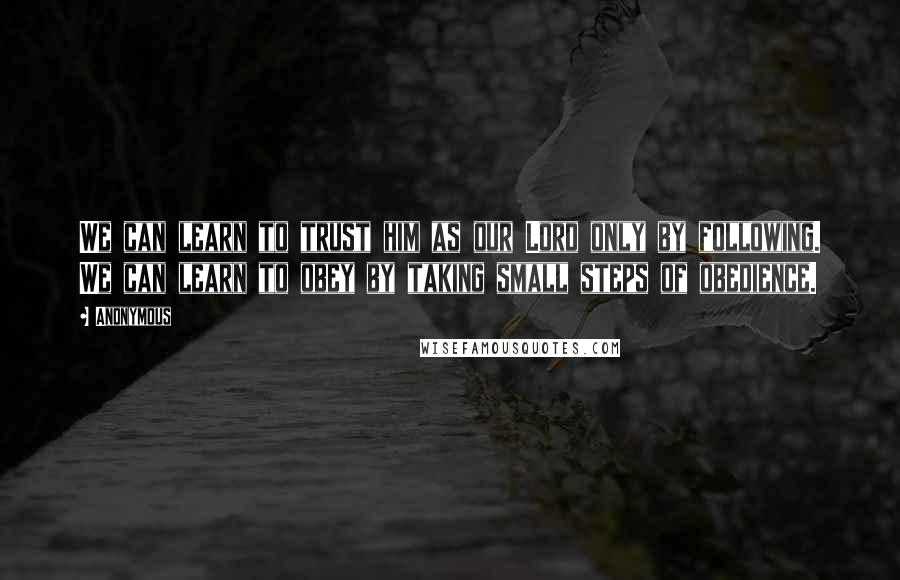 Anonymous Quotes: We can learn to trust him as our Lord only by following. We can learn to obey by taking small steps of obedience.