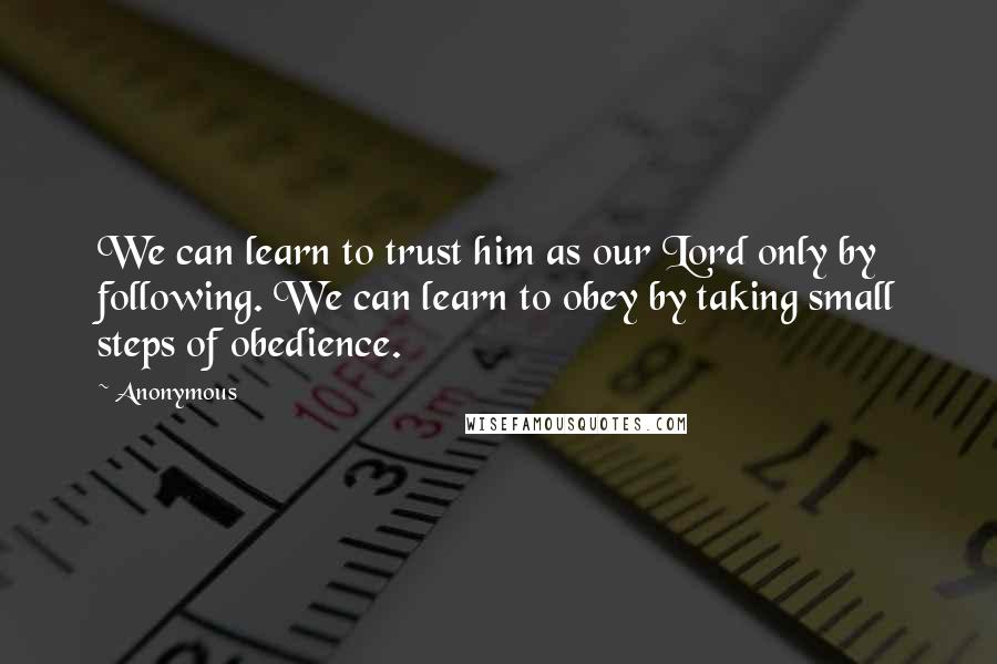 Anonymous Quotes: We can learn to trust him as our Lord only by following. We can learn to obey by taking small steps of obedience.