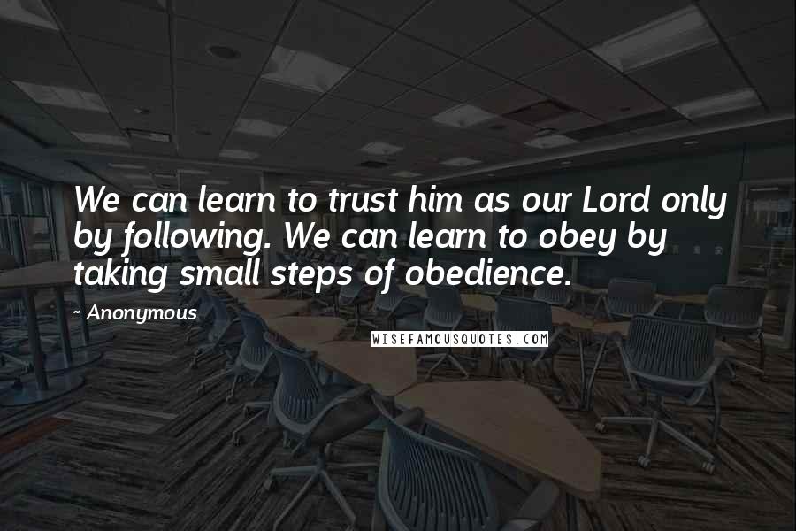 Anonymous Quotes: We can learn to trust him as our Lord only by following. We can learn to obey by taking small steps of obedience.
