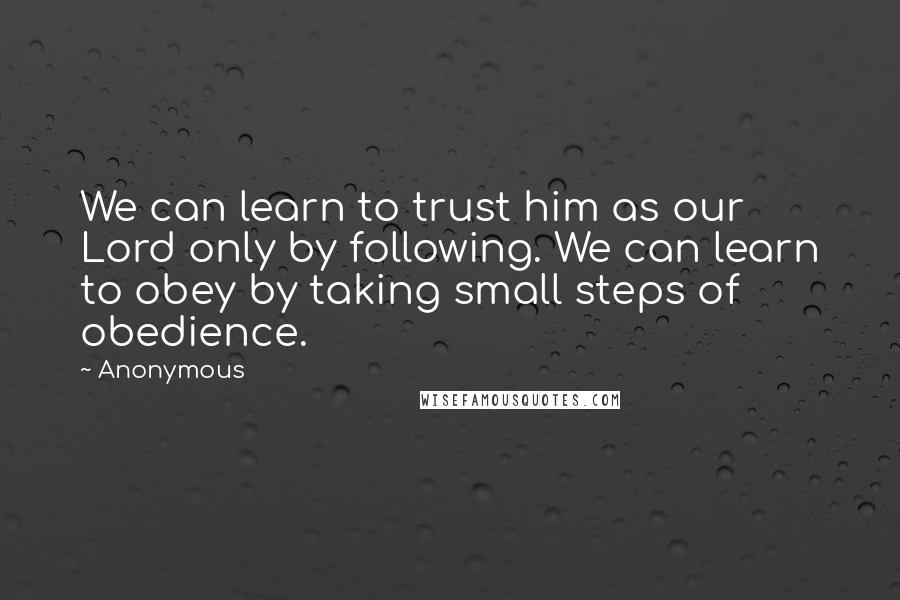 Anonymous Quotes: We can learn to trust him as our Lord only by following. We can learn to obey by taking small steps of obedience.