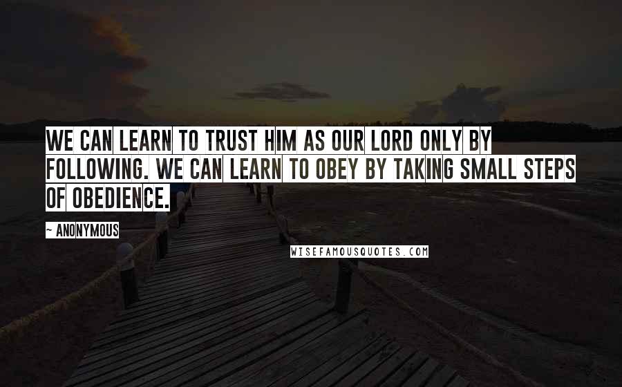Anonymous Quotes: We can learn to trust him as our Lord only by following. We can learn to obey by taking small steps of obedience.