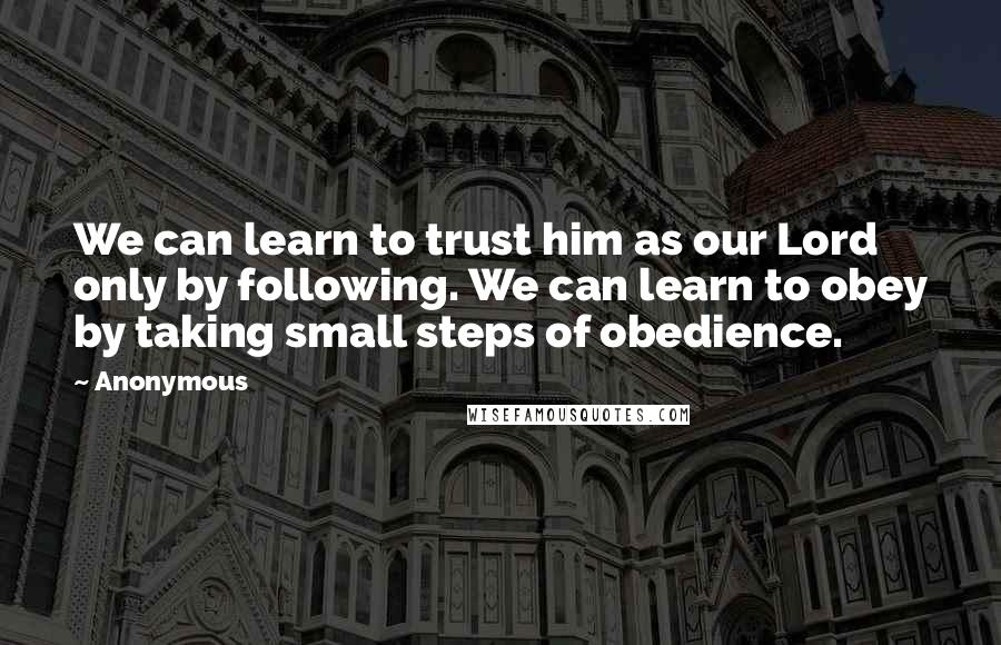 Anonymous Quotes: We can learn to trust him as our Lord only by following. We can learn to obey by taking small steps of obedience.