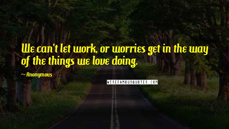 Anonymous Quotes: We can't let work, or worries get in the way of the things we love doing.