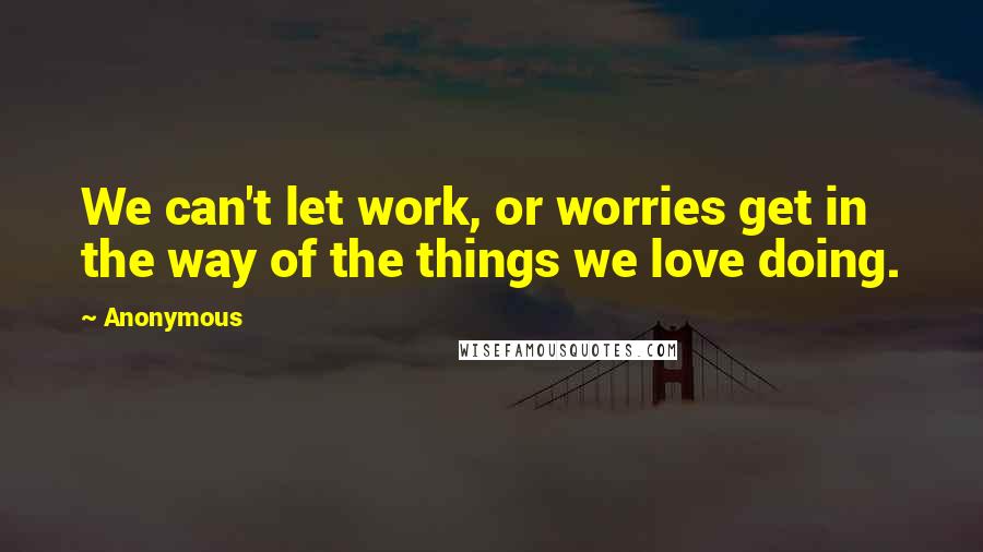 Anonymous Quotes: We can't let work, or worries get in the way of the things we love doing.