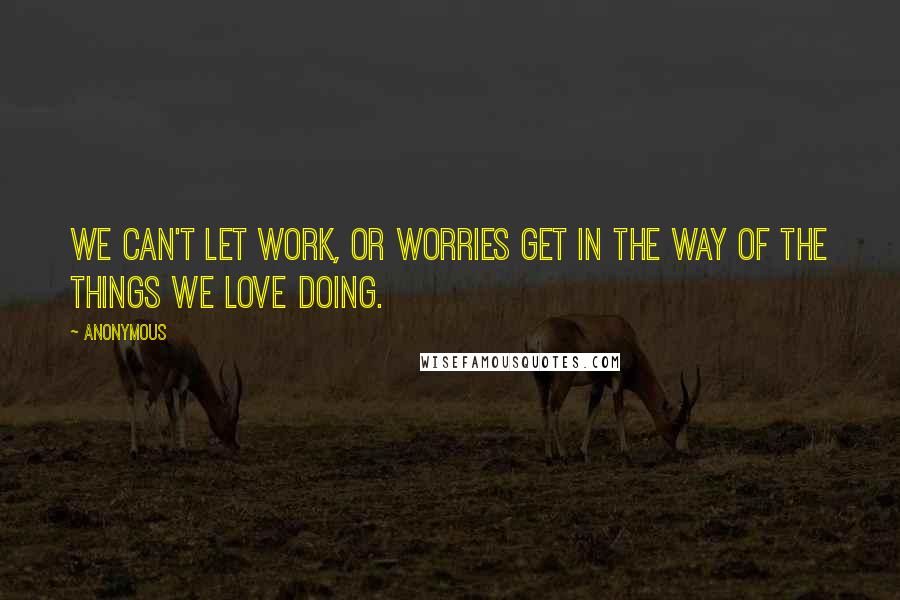 Anonymous Quotes: We can't let work, or worries get in the way of the things we love doing.