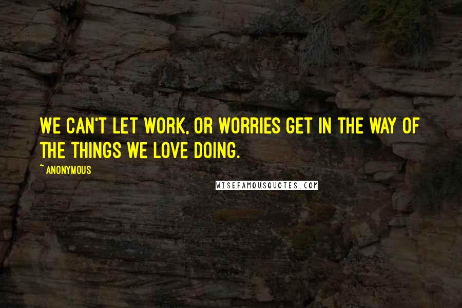 Anonymous Quotes: We can't let work, or worries get in the way of the things we love doing.