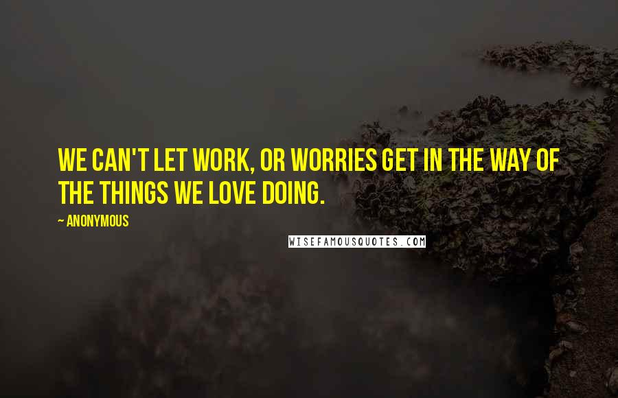 Anonymous Quotes: We can't let work, or worries get in the way of the things we love doing.