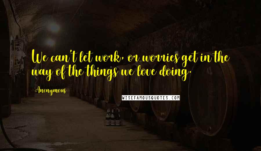 Anonymous Quotes: We can't let work, or worries get in the way of the things we love doing.