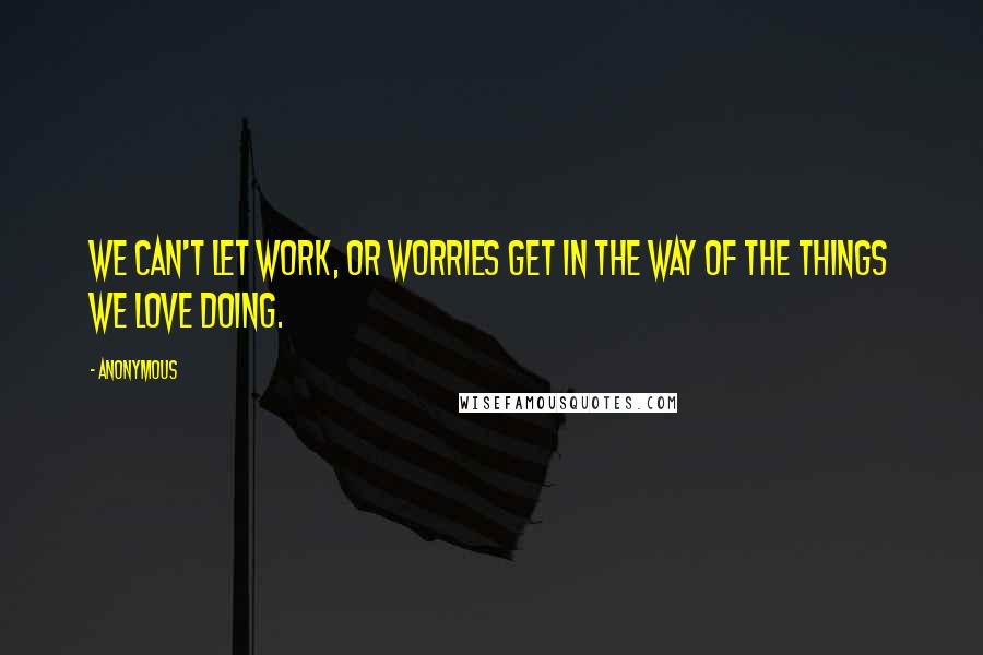 Anonymous Quotes: We can't let work, or worries get in the way of the things we love doing.