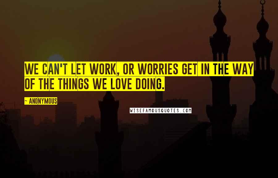 Anonymous Quotes: We can't let work, or worries get in the way of the things we love doing.