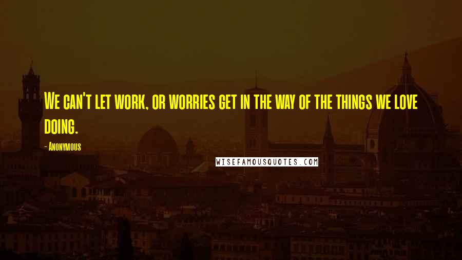 Anonymous Quotes: We can't let work, or worries get in the way of the things we love doing.