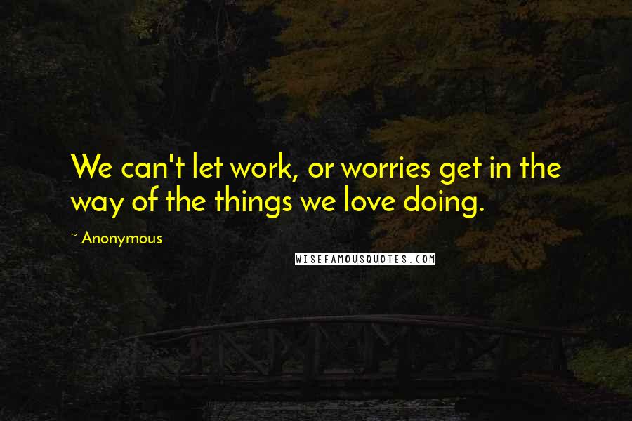 Anonymous Quotes: We can't let work, or worries get in the way of the things we love doing.