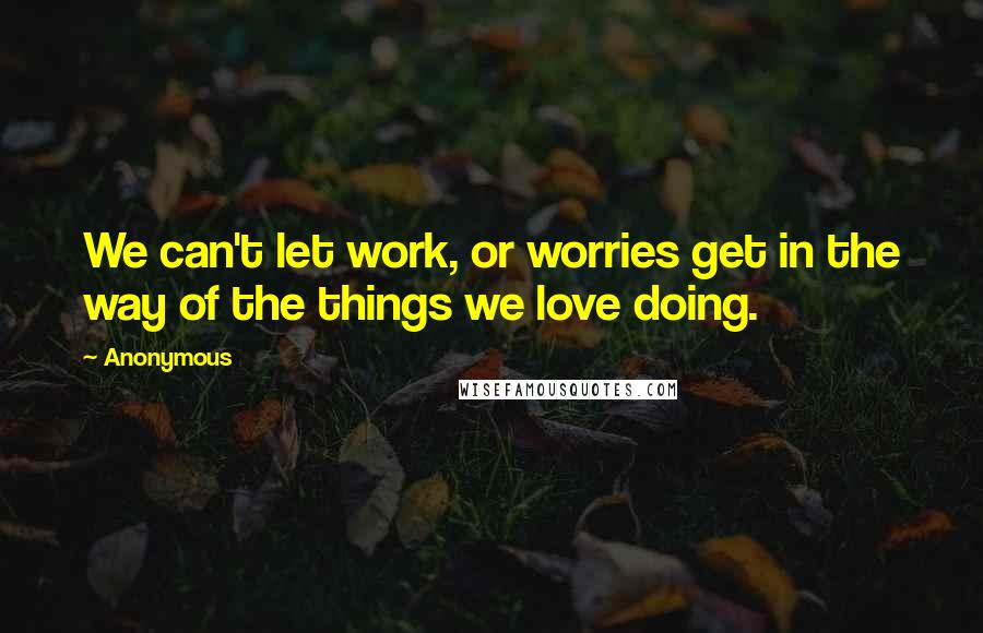 Anonymous Quotes: We can't let work, or worries get in the way of the things we love doing.