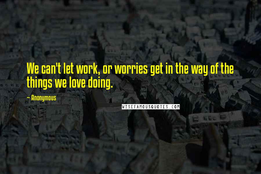 Anonymous Quotes: We can't let work, or worries get in the way of the things we love doing.