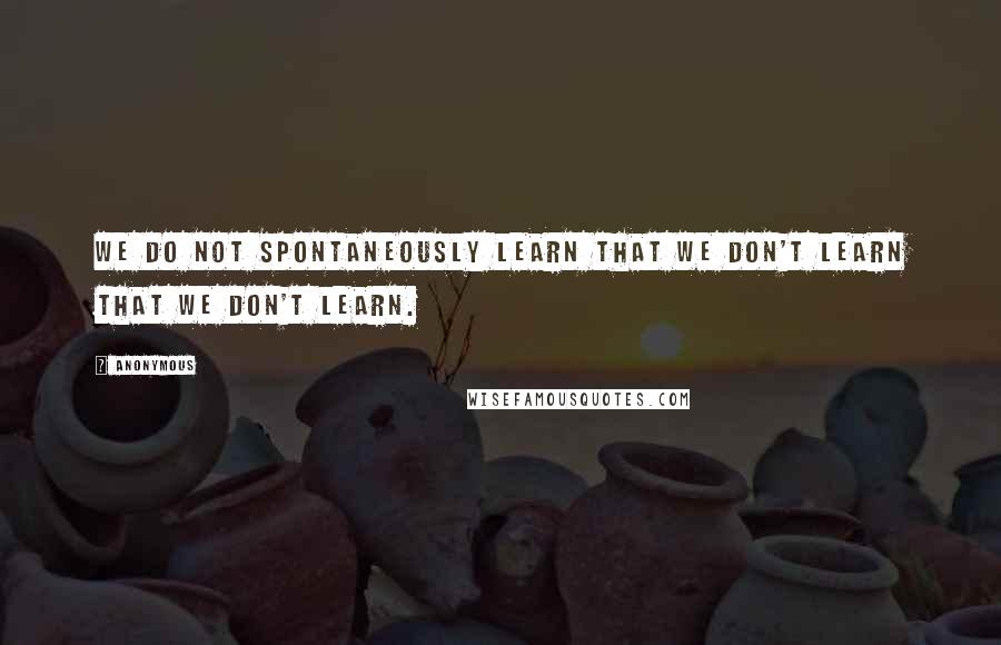 Anonymous Quotes: We do not spontaneously learn that we don't learn that we don't learn.