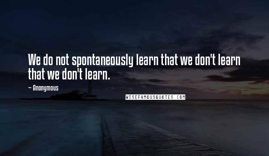 Anonymous Quotes: We do not spontaneously learn that we don't learn that we don't learn.