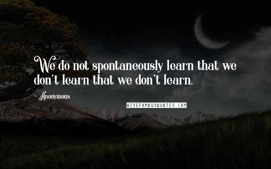 Anonymous Quotes: We do not spontaneously learn that we don't learn that we don't learn.