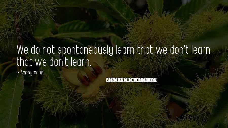 Anonymous Quotes: We do not spontaneously learn that we don't learn that we don't learn.