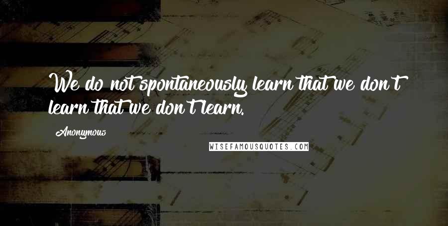 Anonymous Quotes: We do not spontaneously learn that we don't learn that we don't learn.