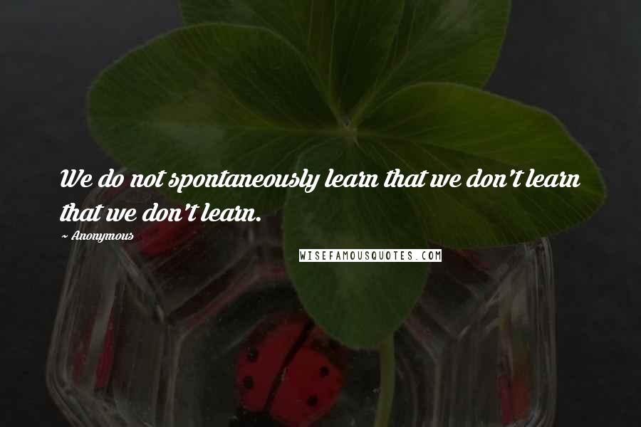 Anonymous Quotes: We do not spontaneously learn that we don't learn that we don't learn.