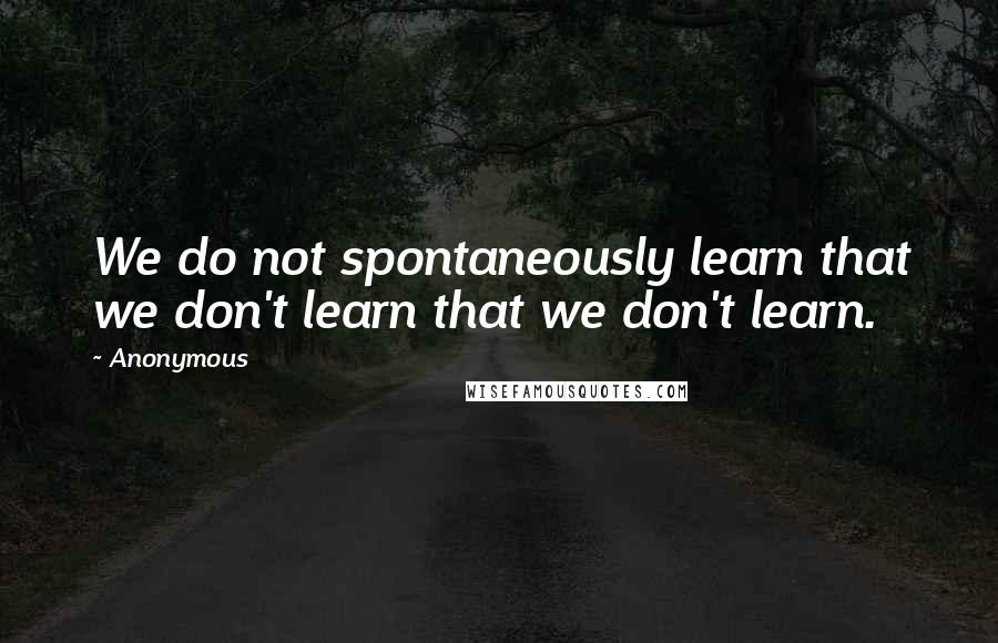 Anonymous Quotes: We do not spontaneously learn that we don't learn that we don't learn.